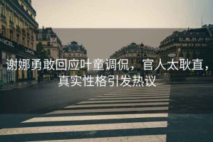 謝娜勇敢回應(yīng)葉童調(diào)侃，官人太耿直，真實(shí)性格引發(fā)熱議