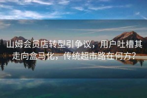 山姆會員店轉型引爭議，用戶吐槽其走向盒馬化，傳統超市路在何方？