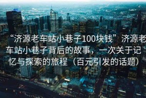 “濟源老車站小巷子100塊錢”濟源老車站小巷子背后的故事，一次關于記憶與探索的旅程（百元引發的話題）