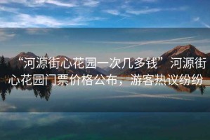“河源街心花園一次幾多錢”河源街心花園門票價格公布，游客熱議紛紛