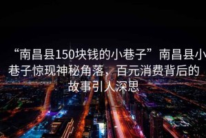 “南昌縣150塊錢的小巷子”南昌縣小巷子驚現神秘角落，百元消費背后的故事引人深思