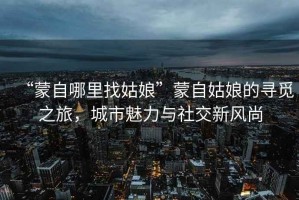 “蒙自哪里找姑娘”蒙自姑娘的尋覓之旅，城市魅力與社交新風尚