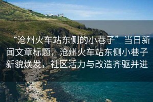 “滄州火車站東側(cè)的小巷子”當日新聞文章標題，滄州火車站東側(cè)小巷子新貌煥發(fā)，社區(qū)活力與改造齊驅(qū)并進
