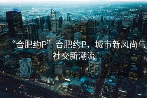 “合肥約P”合肥約P，城市新風尚與社交新潮流