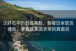 漢奸石平的丑惡嘴臉，曾被日本官員痛批，暴露其賣國求榮的真面目