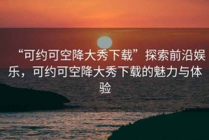 “可約可空降大秀下載”探索前沿娛樂，可約可空降大秀下載的魅力與體驗