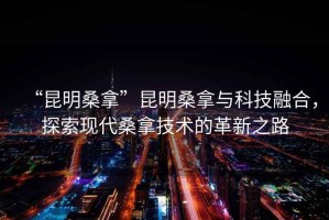 “昆明桑拿”昆明桑拿與科技融合，探索現代桑拿技術的革新之路