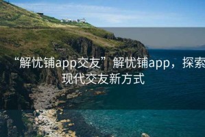 “解憂鋪app交友”解憂鋪app，探索現(xiàn)代交友新方式