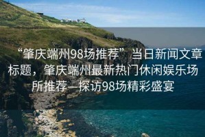 “肇慶端州98場推薦”當日新聞文章標題，肇慶端州最新熱門休閑娛樂場所推薦—探訪98場精彩盛宴