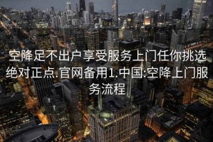 空降足不出戶享受服務上門任你挑選絕對正點.官網備用1.中國:空降上門服務流程