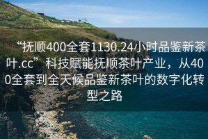 “撫順400全套1130.24小時品鑒新茶葉.cc”科技賦能撫順茶葉產業，從400全套到全天候品鑒新茶葉的數字化轉型之路