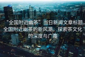 “全國附近幽茶”當日新聞文章標題，全國附近幽茶的新風潮，探索茶文化的深度與廣度