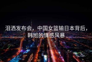 淚灑發(fā)布會，中國女籃輸日本背后，韓旭的情感風暴