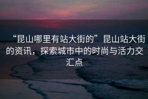 “昆山哪里有站大街的”昆山站大街的資訊，探索城市中的時(shí)尚與活力交匯點(diǎn)