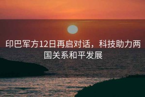 印巴軍方12日再啟對話，科技助力兩國關系和平發展