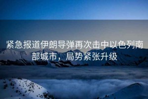 緊急報道伊朗導彈再次擊中以色列南部城市，局勢緊張升級