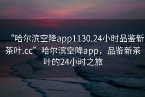 “哈爾濱空降app1130.24小時(shí)品鑒新茶葉.cc”哈爾濱空降app，品鑒新茶葉的24小時(shí)之旅