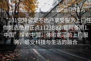 “101空降師足不出戶享受服務上門任你挑選絕對正點1123BBZ.官網備用1.中國”探索中國，體驗前沿的上門服務，感受科技與生活的融合