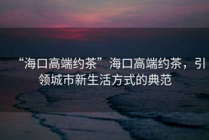 “海口高端約茶”海口高端約茶，引領城市新生活方式的典范