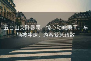 五臺山突降暴雨，驚心動魄瞬間，車輛被沖走，游客緊急疏散