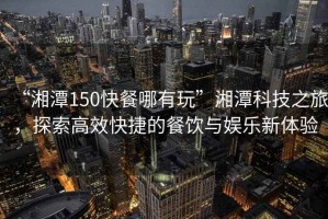 “湘潭150快餐哪有玩”湘潭科技之旅，探索高效快捷的餐飲與娛樂新體驗