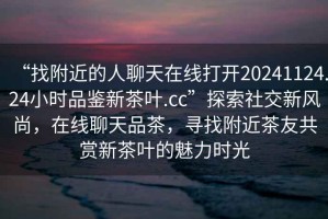“找附近的人聊天在線打開20241124.24小時品鑒新茶葉.cc”探索社交新風尚，在線聊天品茶，尋找附近茶友共賞新茶葉的魅力時光