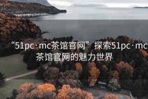 “51pc·mc茶館官網”探索51pc·mc茶館官網的魅力世界