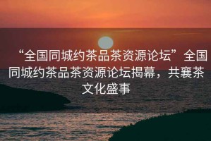 “全國同城約茶品茶資源論壇”全國同城約茶品茶資源論壇揭幕，共襄茶文化盛事