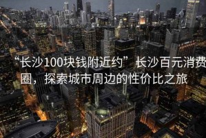 “長沙100塊錢附近約”長沙百元消費圈，探索城市周邊的性價比之旅