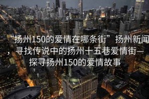 “揚州150的愛情在哪條街”揚州新聞，尋找傳說中的揚州十五巷愛情街—探尋揚州150的愛情故事