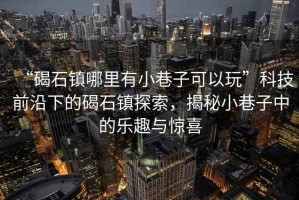 “碣石鎮哪里有小巷子可以玩”科技前沿下的碣石鎮探索，揭秘小巷子中的樂趣與驚喜