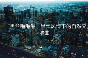“黑絲啪啪啪”黑絲風(fēng)情下的自然交響曲