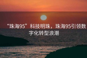 “珠海95”科技明珠，珠海95引領數字化轉型浪潮