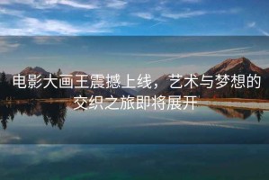 電影大畫王震撼上線，藝術(shù)與夢想的交織之旅即將展開