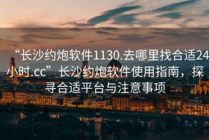 “長沙約炮軟件1130.去哪里找合適24小時.cc”長沙約炮軟件使用指南，探尋合適平臺與注意事項