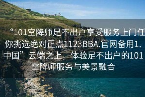 “101空降師足不出戶享受服務上門任你挑選絕對正點1123BBA.官網備用1.中國”云端之上，體驗足不出戶的101空降師服務與美景融合