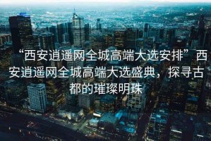 “西安逍遙網全城高端大選安排”西安逍遙網全城高端大選盛典，探尋古都的璀璨明珠