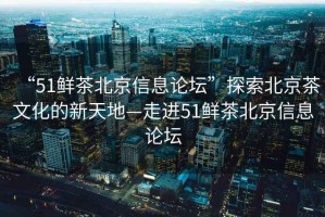 “51鮮茶北京信息論壇”探索北京茶文化的新天地—走進51鮮茶北京信息論壇