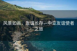 風(fēng)景如畫(huà)，友誼長(zhǎng)存—中亞友誼使者之旅
