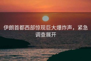 伊朗首都西部驚現(xiàn)巨大爆炸聲，緊急調(diào)查展開(kāi)