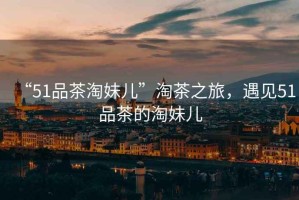 “51品茶淘妹兒”淘茶之旅，遇見51品茶的淘妹兒