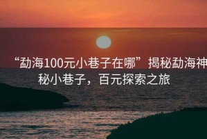 “勐海100元小巷子在哪”揭秘勐海神秘小巷子，百元探索之旅