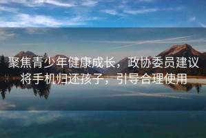 聚焦青少年健康成長，政協(xié)委員建議將手機(jī)歸還孩子，引導(dǎo)合理使用