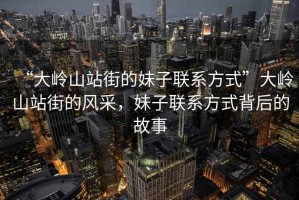 “大嶺山站街的妹子聯系方式”大嶺山站街的風采，妹子聯系方式背后的故事