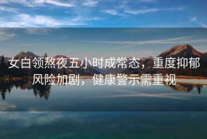 女白領熬夜五小時成常態，重度抑郁風險加劇，健康警示需重視