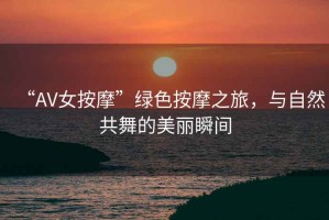 “AV女按摩”綠色按摩之旅，與自然共舞的美麗瞬間