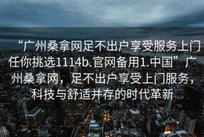 “廣州桑拿網(wǎng)足不出戶享受服務上門任你挑選1114b.官網(wǎng)備用1.中國”廣州桑拿網(wǎng)，足不出戶享受上門服務，科技與舒適并存的時代革新