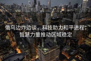 俄烏邊炸邊談，科技助力和平進程，智慧力量推動區域穩定