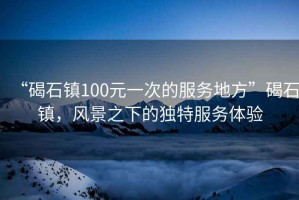 “碣石鎮100元一次的服務地方”碣石鎮，風景之下的獨特服務體驗