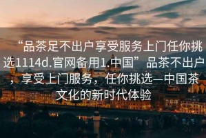 “品茶足不出戶享受服務(wù)上門任你挑選1114d.官網(wǎng)備用1.中國(guó)”品茶不出戶，享受上門服務(wù)，任你挑選—中國(guó)茶文化的新時(shí)代體驗(yàn)